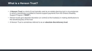 • A Henson Trust is a kind of trust typically used as an estate planning tool in circumstances
in which a beneficiary is entitled to receive support payments from the Ontario Disability
Support Program ("ODSP")
• Henson trusts give absolute discretion (or control) to the trustee(s) in making distributions to
the beneficiary(ies) of the trust
• A Henson Trust is sometimes referred to as an absolute discretionary trust
What is a Henson Trust?
 