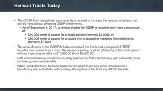 • The ODSP Act’s regulations were recently amended to increase the amount of assets that
can be held without affecting ODSP entitlements.
• As of September 1, 2017, to remain eligible for ODSP, a recipient may have a maximum
of:
• $40,000 worth of assets for a single person (formerly $5,000); or
• $50,000 worth of assets for a couple if in a spousal or marriage-like relationship
(formerly $7,500).
• The amendments to the ODSP Act also increased the funds that a recipient of ODSP
benefits can receive from a trust, life insurance policy, or other gift during a 12-month period
without impacting benefits to $10,000.00 (from $6,000.00).
• Gifts and inheritances should be carefully planned so that a beneficiary with a disability does
not lose government benefits.
• When used effectively, Henson Trusts can be used to provide some provisions to a
beneficiary with a disability without disqualifying him or her from any ODSP benefits.
Henson Trusts Today
 
