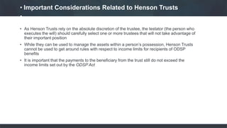 • As Henson Trusts rely on the absolute discretion of the trustee, the testator (the person who
executes the will) should carefully select one or more trustees that will not take advantage of
their important position
• While they can be used to manage the assets within a person’s possession, Henson Trusts
cannot be used to get around rules with respect to income limits for recipients of ODSP
benefits
• It is important that the payments to the beneficiary from the trust still do not exceed the
income limits set out by the ODSP Act
• Important Considerations Related to Henson Trusts
•
 