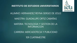 INSTITUTO DE ESTUDIOS UNIVERSITARIOS
ALUMNO: HERNANDEZ REYNA SERGIO DE JESUS
MAESTRA: GUADALUPE ORTIZ CABAÑAS
MATERIA: TECNOLOGIA Y GESTION DE LA
INFORMACION
CARRERA: MERCADOTECIA Y PUBLICIDAD
1ER CUATRIMESTRE
 