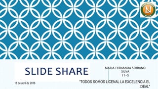 SLIDE SHARE
MARIA FERNANDA SERRANO
SILVA
11-5
18 de abril de 2016 "TODOS SOMOS LICENAL LA EXCELENCIA EL
IDEAL"
 
