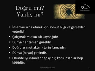 Doğru mu?
Yanlış mı?
sertamahassas.com 3
• İnsanları ikna etmek için somut bilgi ve gerçekler
yeterlidir.
• Çalışmak mutsuzluk kaynağıdır.
• Dünya her zaman güzeldir.
• Doğrular mutlaktır - tartışılamazdır.
• Dünya (hayat) çirkindir.
• Özünde iyi insanlar hep iyidir, kötü insanlar hep
kötüdür.
 