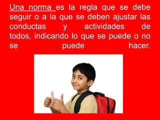 Una norma es la regla que se debe seguir o a la que se deben ajustar las conductas y actividades de todos, indicando lo que se puede o no se puede hacer. 