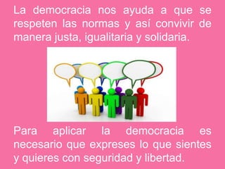 La democracia nos ayuda a que se respeten las normas y así convivir de manera justa, igualitaria y solidaria. Para aplicar la democracia es necesario que expreses lo que sientes y quieres con seguridad y libertad.