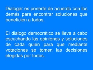 Dialogar es ponerte de acuerdo con los demás para encontrar soluciones que beneficien a todos. El dialogo democrático se lleva a cabo escuchando las opiniones y soluciones de cada quien para que mediante votaciones se tomen las decisiones elegidas por todos.
