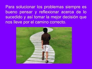 Para solucionar los problemas siempre es bueno pensar y reflexionar acerca de lo sucedido y así tomar la mejor decisión que nos lleve por el camino correcto.