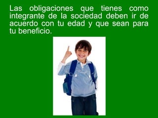 Las obligaciones que tienes como integrante de la sociedad deben ir de acuerdo con tu edad y que sean para tu beneficio.  