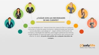 Las necesidades son: “sensaciones de carencia física o psíquica
comunes a todos los seres humanos y determinadas por factores
socioculturales y psicológicos”. según el libro Motivación de
Compra y Tipología de Clientes, para lograr satisfacer las mismas,
surge el deseo, lo que da lugar a la motivación de consumo del
cliente. Es decir, el punto de partida de cualquier decisión de
compra.
¿CUÁLES SON LAS NECESIDADES
DE MIS CLIENTES?
 