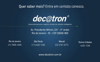 Com este Pacote de Serviços Gerenciados o cliente passará a ter visibilidade e controle
do seu ambiente, contando com uma implementação, configuração e administração de
excelência.
Adquirindo esta oferta o cliente poderá se focar ainda mais em sua demanda de
negócio, deixando a operacionalização dos servidores, assim como a otimização do
dimensionamento de infraestrutura de processamento para nossos especialistas.
Gerenciamento de Servidores
Entregáveis Valor Agregado
Relatório de Atendimento de SLA
Permite que o cliente verifique o atendimento dos níveis de serviços fechados no "SOW"
com o acompanhamento direto do serviço prestado pela Decatron.
Relatório de Planejamento de Capacidade
Permite verificar a utilização atual dos servidores e suas capacidades, podendo antever a
necessidade de ampliação do ambiente ou advertir sobre possíveis melhorias em
performance e melhor aproveitamento de equipamentos subutilizados.
Relatório Executivo
Compilação de todas as demandas e ações executadas no período com foco na melhoria do
negócio a fim de suportar ações corporativas do CIO.
 