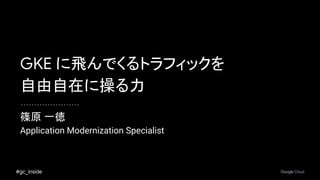 #gc_inside
篠原 一徳
Application Modernization Specialist
GKE に飛んでくるトラフィックを
自由自在に操る力
 
