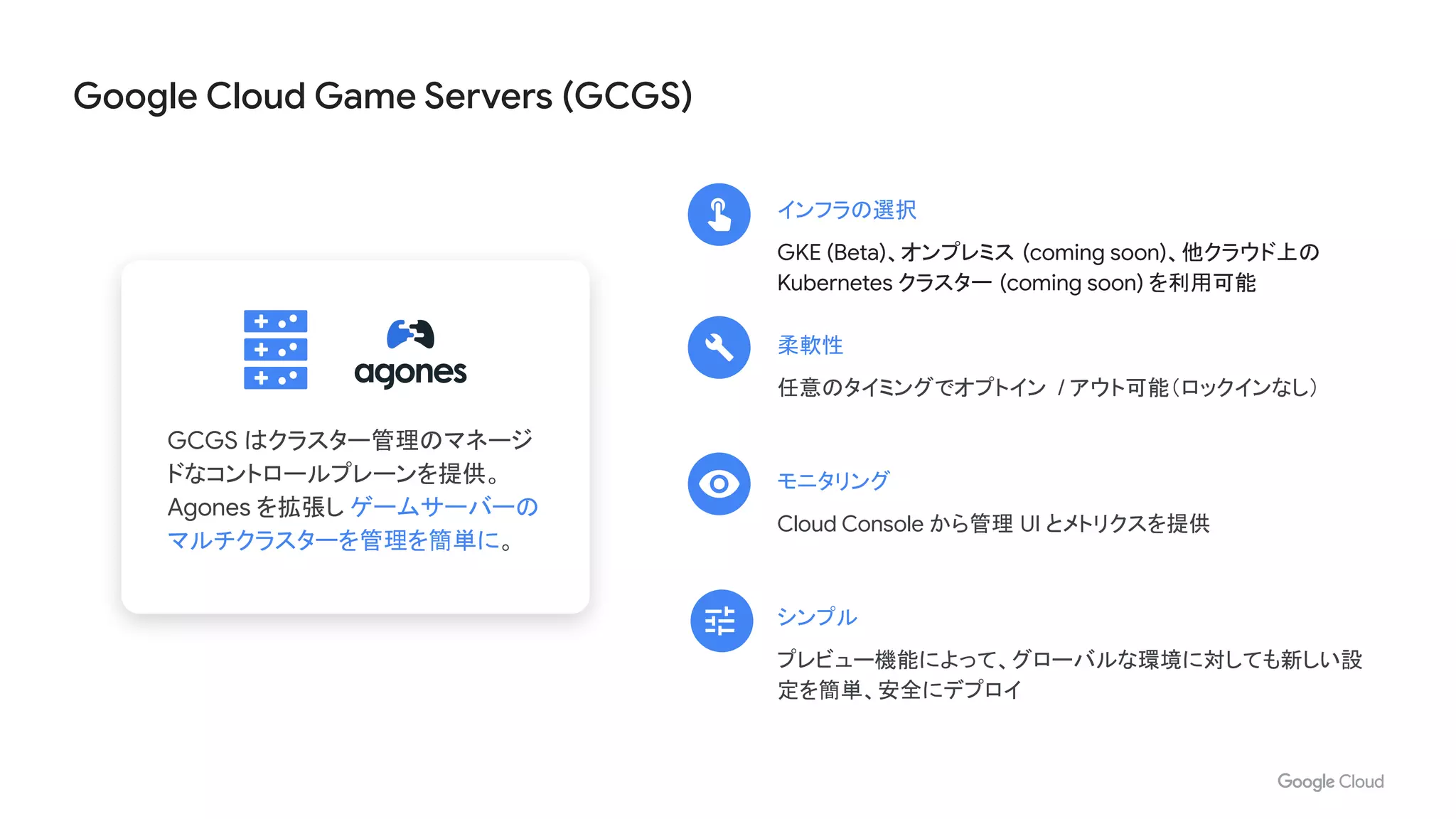 Google Cloud Game Servers (GCGS)
GCGS はクラスター管理のマネージ
ドなコントロールプレーンを提供。
Agones を拡張し ゲームサーバーの
マルチクラスターを管理を簡単に。
インフラの選択
GKE (Beta)、オンプレミス (coming soon)、他クラウド上の
Kubernetes クラスター (coming soon) を利用可能
シンプル
プレビュー機能によって、グローバルな環境に対しても新しい設
定を簡単、安全にデプロイ
モニタリング
Cloud Console から管理 UI とメトリクスを提供
柔軟性
任意のタイミングでオプトイン / アウト可能（ロックインなし）
 
