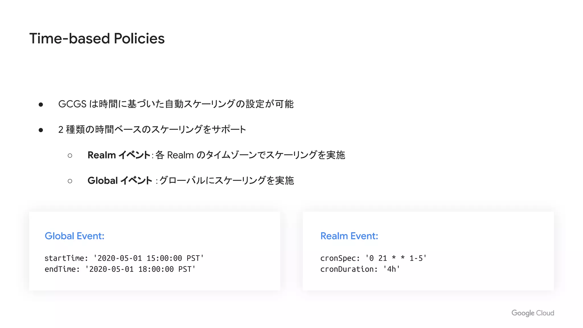 Time-based Policies
● GCGS は時間に基づいた自動スケーリングの設定が可能
● 2 種類の時間ベースのスケーリングをサポート
○ Realm イベント：各 Realm のタイムゾーンでスケーリングを実施
○ Global イベント ：グローバルにスケーリングを実施
Global Event:
startTime: '2020-05-01 15:00:00 PST'
endTime: '2020-05-01 18:00:00 PST'
Realm Event:
cronSpec: '0 21 * * 1-5'
cronDuration: '4h'
 
