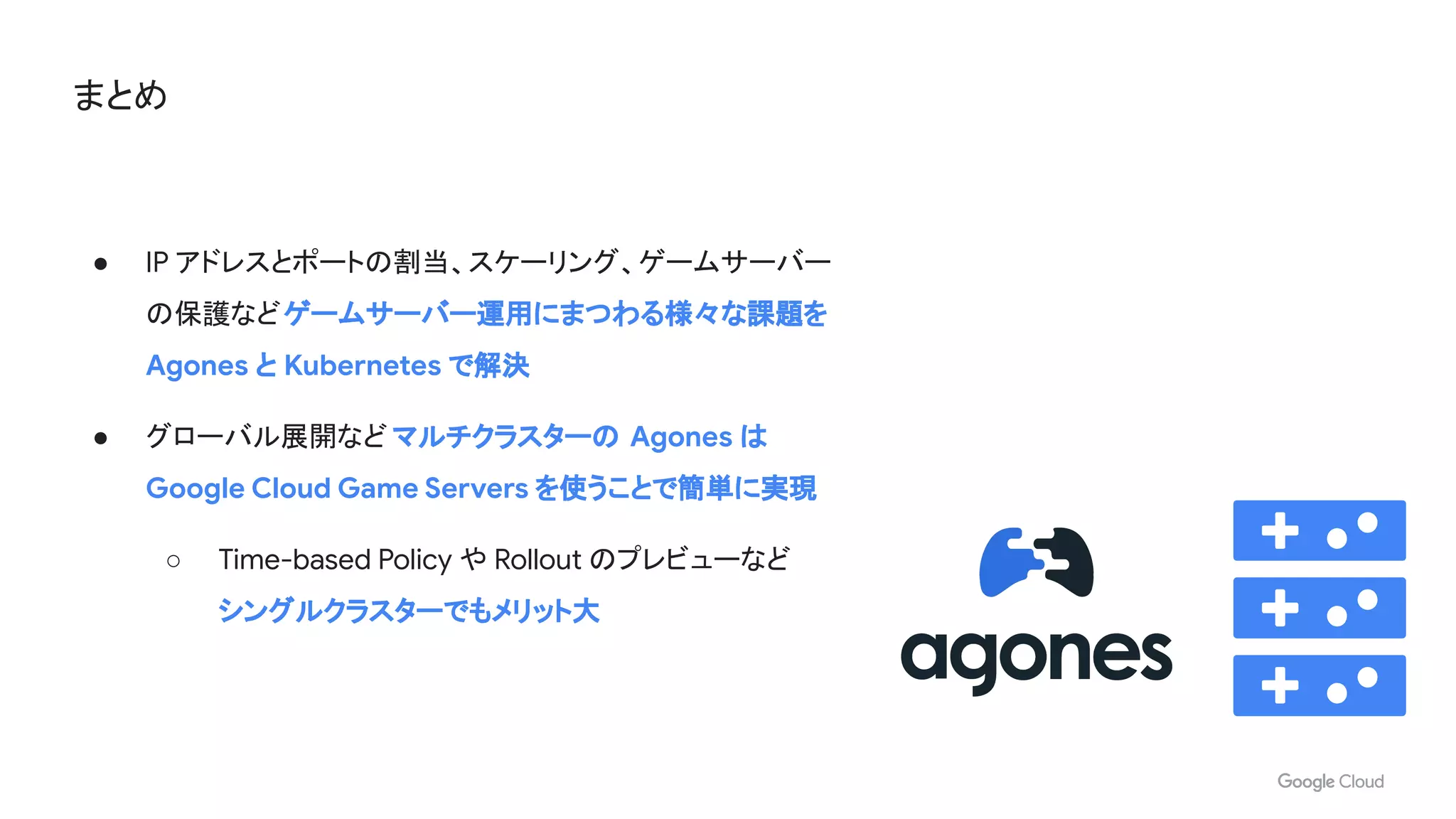 まとめ
● IP アドレスとポートの割当、スケーリング、ゲームサーバー
の保護などゲームサーバー運用にまつわる様々な課題を
Agones と Kubernetes で解決
● グローバル展開など マルチクラスターの Agones は
Google Cloud Game Servers を使うことで簡単に実現
○ Time-based Policy や Rollout のプレビューなど
シングルクラスターでもメリット大
 