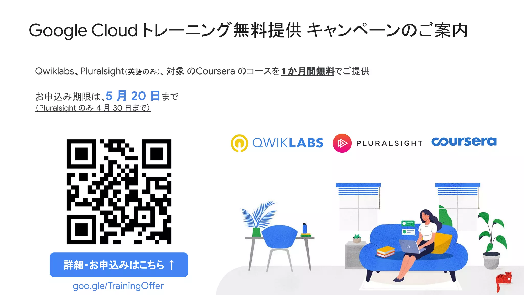 Google Cloud トレーニング無料提供 キャンペーンのご案内
Qwiklabs、Pluralsight（英語のみ）、対象 のCoursera のコースを1 か月間無料でご提供
お申込み期限は、5 月 20 日まで
（Pluralsight のみ 4 月 30 日まで）
goo.gle/TrainingOffer
詳細・お申込みはこちら ↑
 