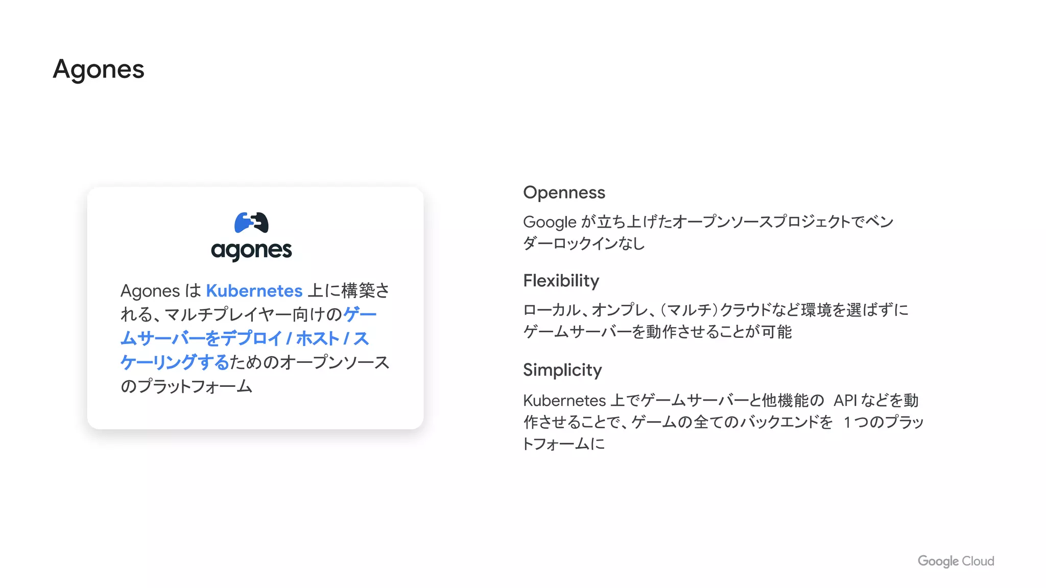 Agones
Openness
Google が立ち上げたオープンソースプロジェクトでベン
ダーロックインなし
Flexibility
ローカル、オンプレ、（マルチ）クラウドなど環境を選ばずに
ゲームサーバーを動作させることが可能
Simplicity
Kubernetes 上でゲームサーバーと他機能の API などを動
作させることで、ゲームの全てのバックエンドを 1 つのプラッ
トフォームに
Agones は Kubernetes 上に構築さ
れる、マルチプレイヤー向けのゲー
ムサーバーをデプロイ / ホスト / ス
ケーリングするためのオープンソース
のプラットフォーム
 