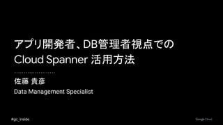 #gc_inside
佐藤 貴彦
アプリ開発者、DB管理者視点での
Cloud Spanner 活用方法
Data Management Specialist
 