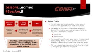 1.Revenue
Sources
2.Pricing
Model
3.MVP3
1.Learned
Lean Project | November 2014
What will be the
price for each of
your revenue
sources?
What are the
different
revenue
sources?
Minimum set of
functionality that
solve the customer
problems and add
value
Main focus on the importance of a
customer’s willingness to pay and the
contribution of each source for the
overall revenue.
 Stated Points
 We defined and characterized the various types of
revenues and applied them to our business model.
 This helped us to understand clearly the difference
between the revenue sources and realize which ones
would be suitable for our project.
 Website Ads
 Subscription Fee
 We created the MVP was a great way to think concretely
about pricing. Based on some research and on own
experience we started to define some expected prices.
 This was a crucial learning process that will certainly help
us through ought the rest of this project.
 