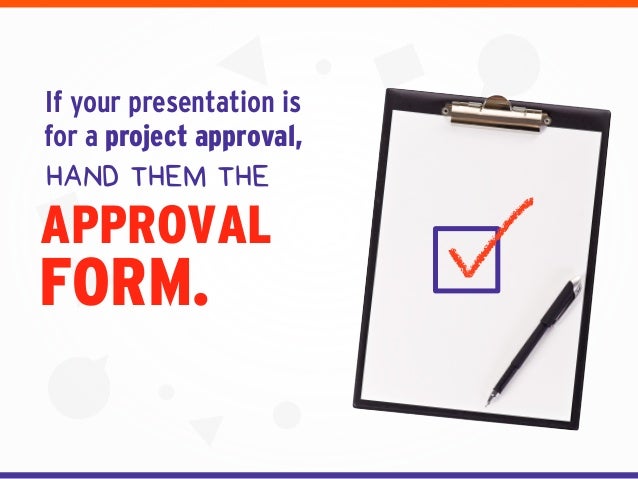 FORM.
If your presentation is
for a project approval,
HAND THEM THE
APPROVAL
 