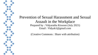 Prevention of Sexual Harassment and Sexual
Assault in the Workplace
Prepared by : Vidyaratha Kissoon (July 2021)
Email : Vidyak1@gmail.com
(Creative Commons : Share with attribution)
 