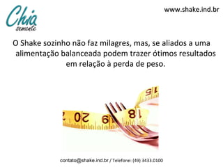 www.shake.ind.br



O Shake sozinho não faz milagres, mas, se aliados a uma
 alimentação balanceada podem trazer ótimos resultados
              em relação à perda de peso.




            contato@shake.ind.br / Telefone: (49) 3433.0100
 