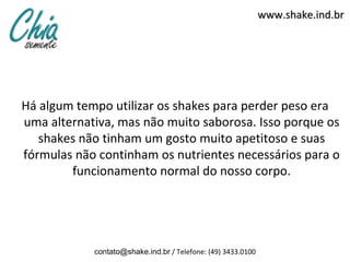 www.shake.ind.br




Há algum tempo utilizar os shakes para perder peso era
uma alternativa, mas não muito saborosa. Isso porque os
   shakes não tinham um gosto muito apetitoso e suas
fórmulas não continham os nutrientes necessários para o
        funcionamento normal do nosso corpo.




            contato@shake.ind.br / Telefone: (49) 3433.0100
 