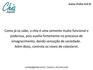 www.shake.ind.br




Como já se sabe, a chia é uma semente muito funcional e
   poderosa, pois auxilia fortemente no processo de
    emagrecimento, dando sensação de saciedade.
      Além disso, controla os níveis de colesterol.




             contato@shake.ind.br / Telefone: (49) 3433.0100
 