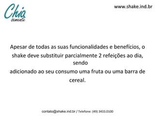 www.shake.ind.br




Apesar de todas as suas funcionalidades e benefícios, o
 shake deve substituir parcialmente 2 refeições ao dia,
                          sendo
adicionado ao seu consumo uma fruta ou uma barra de
                        cereal.




            contato@shake.ind.br / Telefone: (49) 3433.0100
 