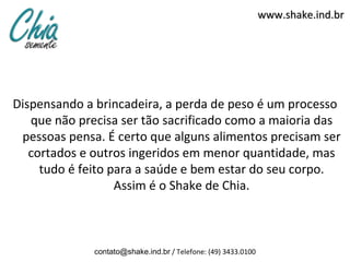 www.shake.ind.br




Dispensando a brincadeira, a perda de peso é um processo
   que não precisa ser tão sacrificado como a maioria das
 pessoas pensa. É certo que alguns alimentos precisam ser
   cortados e outros ingeridos em menor quantidade, mas
     tudo é feito para a saúde e bem estar do seu corpo.
                   Assim é o Shake de Chia.



              contato@shake.ind.br / Telefone: (49) 3433.0100
 