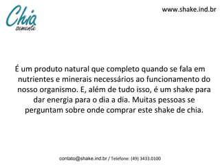 www.shake.ind.br




É um produto natural que completo quando se fala em
 nutrientes e minerais necessários ao funcionamento do
 nosso organismo. E, além de tudo isso, é um shake para
     dar energia para o dia a dia. Muitas pessoas se
   perguntam sobre onde comprar este shake de chia.




            contato@shake.ind.br / Telefone: (49) 3433.0100
 