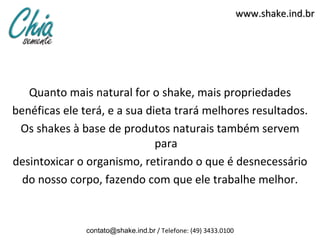www.shake.ind.br




   Quanto mais natural for o shake, mais propriedades
benéficas ele terá, e a sua dieta trará melhores resultados.
 Os shakes à base de produtos naturais também servem
                              para
desintoxicar o organismo, retirando o que é desnecessário
  do nosso corpo, fazendo com que ele trabalhe melhor.


               contato@shake.ind.br / Telefone: (49) 3433.0100
 
