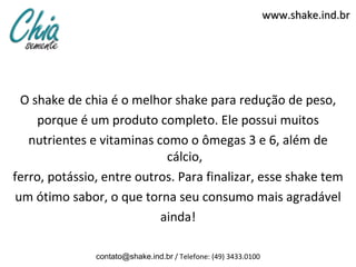www.shake.ind.br




  O shake de chia é o melhor shake para redução de peso,
     porque é um produto completo. Ele possui muitos
   nutrientes e vitaminas como o ômegas 3 e 6, além de
                            cálcio,
ferro, potássio, entre outros. Para finalizar, esse shake tem
 um ótimo sabor, o que torna seu consumo mais agradável
                           ainda!

               contato@shake.ind.br / Telefone: (49) 3433.0100
 