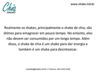 www.shake.ind.br




Realmente os shakes, principalmente o shake de chia, são
ótimos para emagrecer em pouco tempo. No entanto, eles
  não devem ser consumidos por um longo tempo. Além
   disso, o shake de chia é um shake para dar energia e
          também é um shake para desintoxicar.




              contato@shake.ind.br / Telefone: (49) 3433.0100
 
