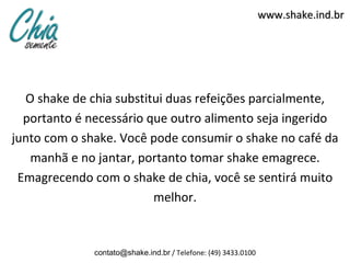 www.shake.ind.br




  O shake de chia substitui duas refeições parcialmente,
  portanto é necessário que outro alimento seja ingerido
junto com o shake. Você pode consumir o shake no café da
   manhã e no jantar, portanto tomar shake emagrece.
 Emagrecendo com o shake de chia, você se sentirá muito
                         melhor.


              contato@shake.ind.br / Telefone: (49) 3433.0100
 