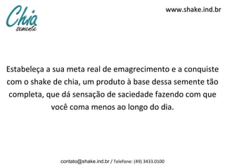 www.shake.ind.br




Estabeleça a sua meta real de emagrecimento e a conquiste
com o shake de chia, um produto à base dessa semente tão
 completa, que dá sensação de saciedade fazendo com que
            você coma menos ao longo do dia.




              contato@shake.ind.br / Telefone: (49) 3433.0100
 