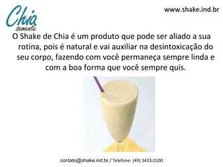 www.shake.ind.br


O Shake de Chia é um produto que pode ser aliado a sua
 rotina, pois é natural e vai auxiliar na desintoxicação do
 seu corpo, fazendo com você permaneça sempre linda e
         com a boa forma que você sempre quis.




             contato@shake.ind.br / Telefone: (49) 3433.0100
 