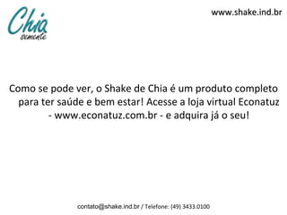 www.shake.ind.br




Como se pode ver, o Shake de Chia é um produto completo
  para ter saúde e bem estar! Acesse a loja virtual Econatuz
         - www.econatuz.com.br - e adquira já o seu!




               contato@shake.ind.br / Telefone: (49) 3433.0100
 