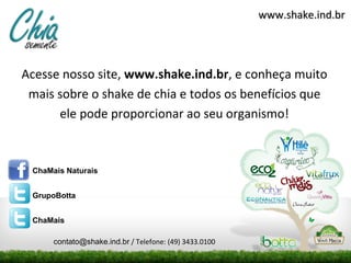 www.shake.ind.br




Acesse nosso site, www.shake.ind.br, e conheça muito
 mais sobre o shake de chia e todos os benefícios que
      ele pode proporcionar ao seu organismo!



 ChaMais Naturais


 GrupoBotta


 ChaMais

      contato@shake.ind.br / Telefone: (49) 3433.0100
 