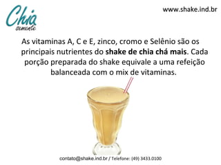 www.shake.ind.br



As vitaminas A, C e E, zinco, cromo e Selênio são os
principais nutrientes do shake de chia chá mais. Cada
 porção preparada do shake equivale a uma refeição
         balanceada com o mix de vitaminas.




          contato@shake.ind.br / Telefone: (49) 3433.0100
 
