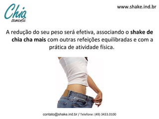 www.shake.ind.br



A redução do seu peso será efetiva, associando o shake de
  chia cha mais com outras refeições equilibradas e com a
                 prática de atividade física.




              contato@shake.ind.br / Telefone: (49) 3433.0100
 