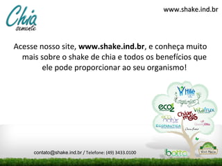 www.shake.ind.br




Acesse nosso site, www.shake.ind.br, e conheça muito
  mais sobre o shake de chia e todos os benefícios que
        ele pode proporcionar ao seu organismo!




     contato@shake.ind.br / Telefone: (49) 3433.0100
 