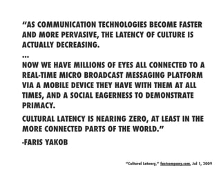 “AS COMMUNICATION TECHNOLOGIES BECOME FASTER
AND MORE PERVASIVE, THE LATENCY OF CULTURE IS
ACTUALLY DECREASING.
...
NOW WE HAVE MILLIONS OF EYES ALL CONNECTED TO A
REAL-TIME MICRO BROADCAST MESSAGING PLATFORM
VIA A MOBILE DEVICE THEY HAVE WITH THEM AT ALL
TIMES, AND A SOCIAL EAGERNESS TO DEMONSTRATE
PRIMACY.
CULTURAL LATENCY IS NEARING ZERO, AT LEAST IN THE
MORE CONNECTED PARTS OF THE WORLD.”
-FARIS YAKOB

                           “Cultural Latency,” fastcompany.com, Jul 1, 2009
 