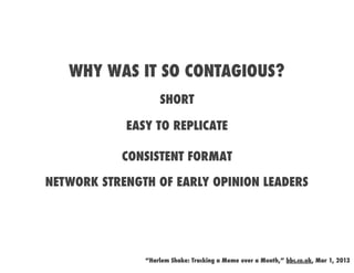WHY WAS IT SO CONTAGIOUS?
                   SHORT

            EASY TO REPLICATE

           CONSISTENT FORMAT

NETWORK STRENGTH OF EARLY OPINION LEADERS




               “Harlem Shake: Tracking a Meme over a Month,” bbc.co.uk, Mar 1, 2013
 