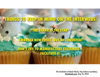 THINGS TO KEEP IN MIND ON THE INTERWEBS:

            “THE SHARK IS THE STAR”

      EMBRACE NEW TOOLS, BUT BE CONSISTENT

     DON’T TRY TO MANUFACTURE STICKINESS --
                  FACILITATE IT




                           The Evolution of Shark Week, Pop Culture Leviathan,
                                      theatlantic.com, Aug 13, 2012
 