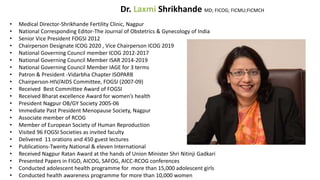 Dr. Laxmi Shrikhande MD; FICOG; FICMU;FICMCH
• Medical Director-Shrikhande Fertility Clinic, Nagpur
• National Corresponding Editor-The Journal of Obstetrics & Gynecology of India
• Senior Vice President FOGSI 2012
• Chairperson Designate ICOG 2020 , Vice Chairperson ICOG 2019
• National Governing Council member ICOG 2012-2017
• National Governing Council Member ISAR 2014-2019
• National Governing Council Member IAGE for 3 terms
• Patron & President -Vidarbha Chapter ISOPARB
• Chairperson-HIV/AIDS Committee, FOGSI (2007-09)
• Received Best Committee Award of FOGSI
• Received Bharat excellence Award for women’s health
• President Nagpur OB/GY Society 2005-06
• Immediate Past President Menopause Society, Nagpur
• Associate member of RCOG
• Member of European Society of Human Reproduction
• Visited 96 FOGSI Societies as invited faculty
• Delivered 11 orations and 450 guest lectures
• Publications-Twenty National & eleven International
• Received Nagpur Ratan Award at the hands of Union Minister Shri Nitinji Gadkari
• Presented Papers in FIGO, AICOG, SAFOG, AICC-RCOG conferences
• Conducted adolescent health programme for more than 15,000 adolescent girls
• Conducted health awareness programme for more than 10,000 women
 