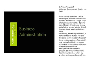 b. Photos/images of
diplomas, degrees, or certificates you
have

In the coming December, I will be
receiving my business administration
diploma at Centennial College. This is
a temporary picture of the diploma. I
spend 3 years at Centennial figuring
out what my passion is in the field of
business. I took a variety of classes
from
Accounting, Marketing, Economics, Fi
nance and social studies. I’ve learn
the basics and foundation of each of
these necessary classes. As a result, I
now know what I desire to pursue.
I’m looking to continue my education
at Ryerson University for
Management and Economics
program. Studying for the diploma
has let me understand where my
greatest weakness and strength lies.
 