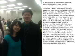 c. Photos/images of special events, community
events, business events you’ve attended.

This picture is taken at a non-profit organization
Gala hosted by my church. This Gala was created to
help the homeless around the Christmas and winter
time. Our special event was a silent auction. All
profits and donations were sent directly to our main
church branch, then they would spread the money
evenly to different organizations and charity that
helped with the homeless. My duty in the event
was not to just look nice, I was part of the
organizing crew that helped made the Gala come
through. I also won an item at the auction. I’ve
learned to help the needy in whatever way I could
because I’m capable. There were many business
man and wealthy individuals who donated simply
because they wanted to. These are the people I
look up to. The result of the Gala was a very big hit.
We’ve managed to recruit the cooperation of other
churches for any up coming events. Not including
the silent auction, we’ve accumulated a donation of
5 digits. This event was very successful and had help
many helpless people around the city.
 