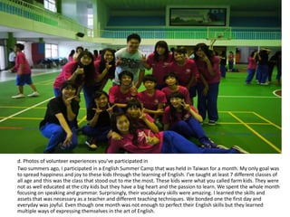 d. Photos of volunteer experiences you’ve participated in
Two summers ago, I participated in a English Summer Camp that was held in Taiwan for a month. My only goal was
to spread happiness and joy to these kids through the learning of English. I’ve taught at least 7 different classes of
all age and this was the class that stood out to me the most. These kids were what you called farm kids. They were
not as well educated at the city kids but they have a big heart and the passion to learn. We spent the whole month
focusing on speaking and grammar. Surprisingly, their vocabulary skills were amazing. I learned the skills and
assets that was necessary as a teacher and different teaching techniques. We bonded one the first day and
everyday was joyful. Even though one month was not enough to perfect their English skills but they learned
multiple ways of expressing themselves in the art of English.
 