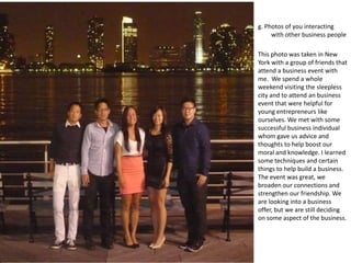 g. Photos of you interacting
     with other business people

This photo was taken in New
York with a group of friends that
attend a business event with
me. We spend a whole
weekend visiting the sleepless
city and to attend an business
event that were helpful for
young entrepreneurs like
ourselves. We met with some
successful business individual
whom gave us advice and
thoughts to help boost our
moral and knowledge. I learned
some techniques and certain
things to help build a business.
The event was great, we
broaden our connections and
strengthen our friendship. We
are looking into a business
offer, but we are still deciding
on some aspect of the business.
 