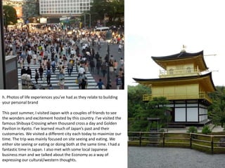 h. Photos of life experiences you’ve had as they relate to building
your personal brand

This past summer, I visited Japan with a couples of friends to see
the wonders and excitement hosted by this country. I’ve visited the
famous Shibuya Crossing when thousand cross a day and Golden
Pavilion in Kyoto. I’ve learned much of Japan’s past and their
customaries. We visited a different city each today to maximize our
time. The trip was mainly focused on site seeing and eating. We
either site seeing or eating or doing both at the same time. I had a
fantastic time in Japan. I also met with some local Japanese
business man and we talked about the Economy as a way of
expressing our cultural/western thoughts.
 