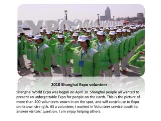 2010 Shanghai Expo volunteer
Shanghai World Expo was began on April 30. Shanghai people all wanted to
present an unforgettable Expo for people on the earth. This is the picture of
more than 200 volunteers sworn in on the spot, and will contribute to Expo
on its own strength. AS a volunteer, I worked in Volunteer service booth to
answer visitors’ question. I am enjoy helping others.
 